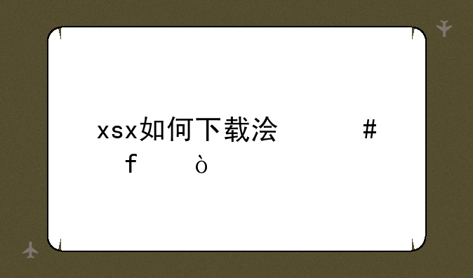 xsx如何下载浏览器？