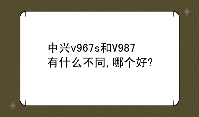 中兴v967s和V987有什么不同,哪个好?
