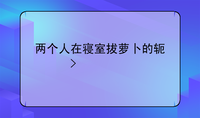 两个人在寝室拔萝卜的软件叫什么