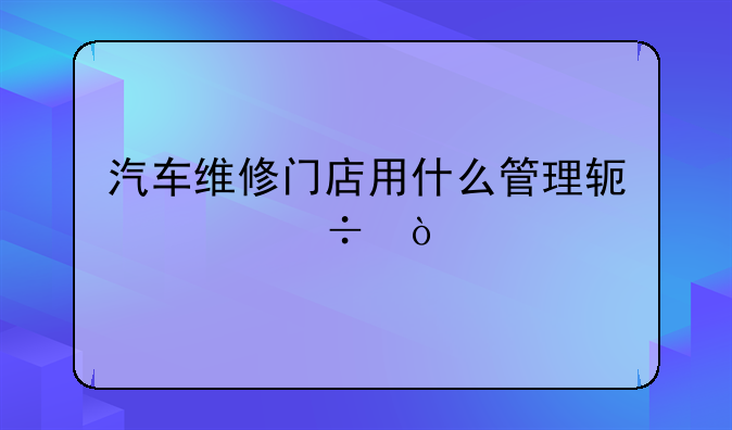 汽车维修门店用什么管理软件好？