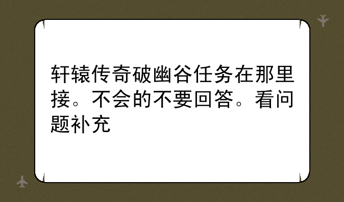 轩辕传奇破幽谷任务在那里接。不会的不要回答。看问题补充
