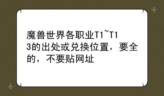 魔兽世界各职业T1~T13的出处或兑换位置，要全的，不要贴网址