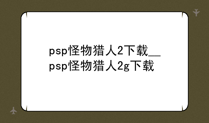 psp怪物猎人2下载__psp怪物猎人2g下载