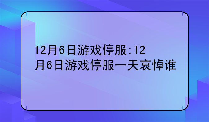 12月6日游戏停服:12月6日游戏停服一天哀悼谁