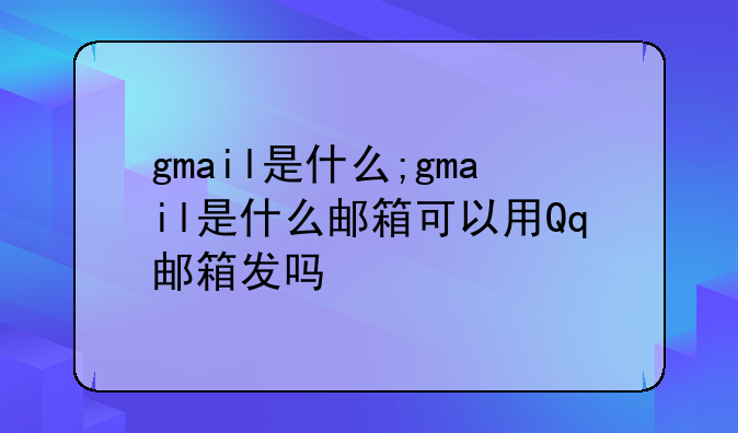 gmail是什么;gmail是什么邮箱可以用Qq邮箱发吗