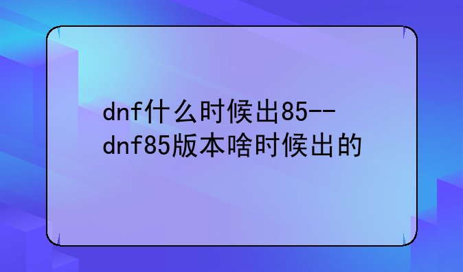 dnf什么时候出85--dnf85版本啥时候出的