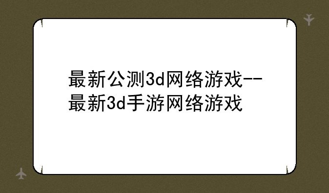 最新公测3d网络游戏--最新3d手游网络游戏