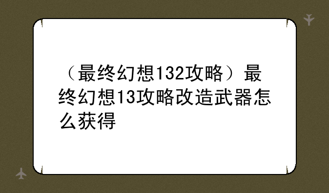 （最终幻想132攻略）最终幻想13攻略改造武器怎么获得