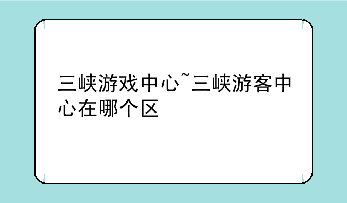 三峡游戏中心~三峡游客中心在哪个区