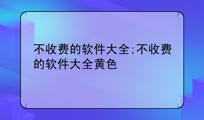 不收费的软件大全;不收费的软件大全黄色