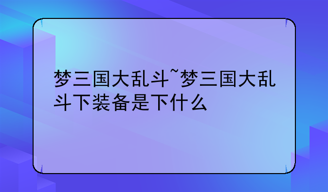 梦三国大乱斗~梦三国大乱斗下装备是下什么