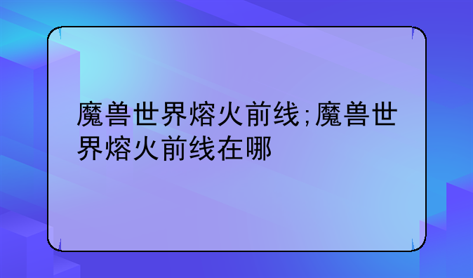 魔兽世界熔火前线;魔兽世界熔火前线在哪