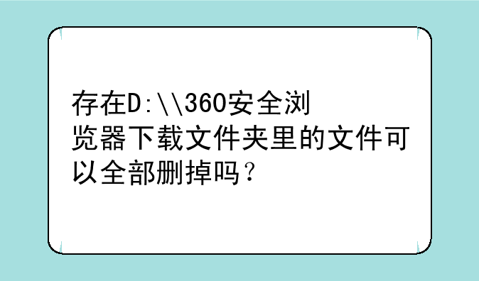存在D:\360安全浏览器下载文件夹里的文件可以全部删掉吗？