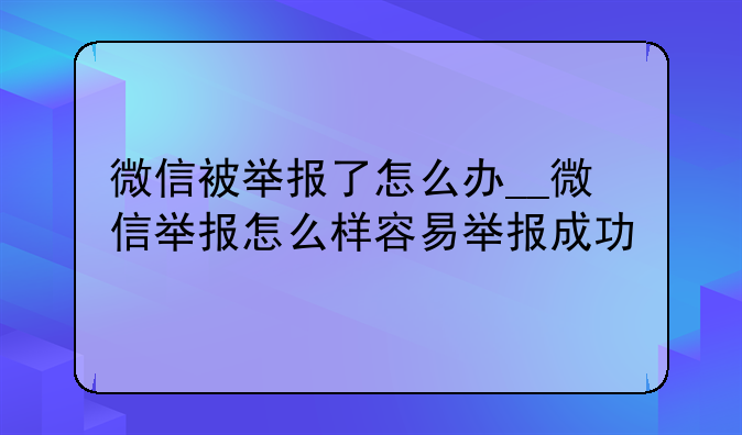 微信被举报了怎么办__微信举报怎么样容易举报成功