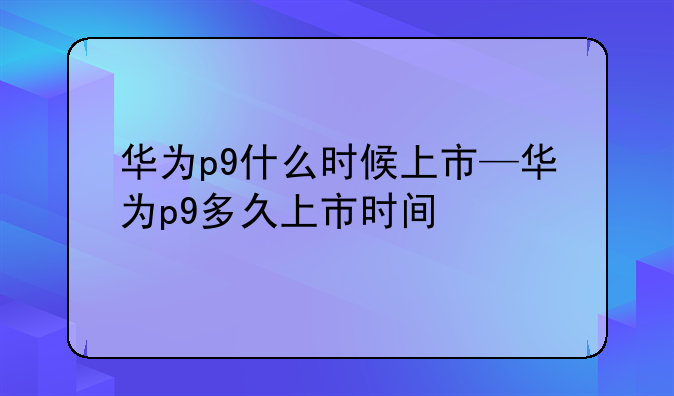 华为p9什么时候上市—华为p9多久上市时间